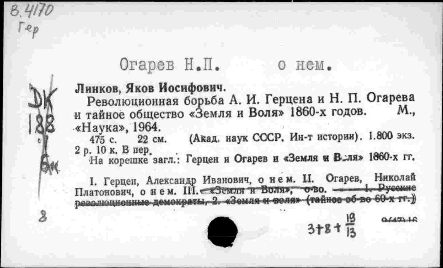 ﻿г.р
Огарев Н.П. о нем.
Линков, Яков Иосифович.
Революционная борьба А. И. Герцена и Н. П. Огарева и тайное общество «Земля и Воля» 1860-х годов. М., «Наука», 1964.
475 с. 22 см. (Акад, наук СССР. Ин-т истории). 1.800 экз. 2 р. 10 к. В пер. .
На корешке загл.: Герцен и Огарев и «Земля и Веля» 18оО-х гг,
I. Герцен, Александр Иванович, о нем. II. Огарев, Николай Платонович, о нем. Ш.г-аЗемля и Валя»,-’ ото. ■	1. Ругеи.ие
РЧ1М?ЛГОИИВ'1НМВ	Ч	■■ «»мао-4мй1Им» »6 ап
13